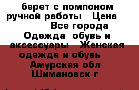 берет с помпоном ручной работы › Цена ­ 2 000 - Все города Одежда, обувь и аксессуары » Женская одежда и обувь   . Амурская обл.,Шимановск г.